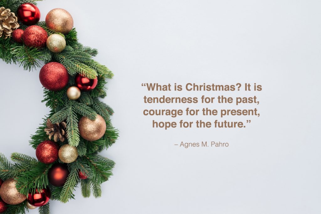 "What is Christmas? It is tenderness for the past, courage for the present, hope for the future." - Agnes M. Pahro